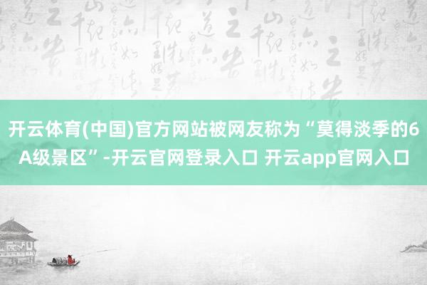 开云体育(中国)官方网站被网友称为“莫得淡季的6A级景区”-开云官网登录入口 开云app官网入口