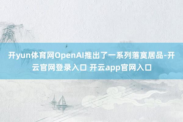 开yun体育网OpenAI推出了一系列落寞居品-开云官网登录入口 开云app官网入口