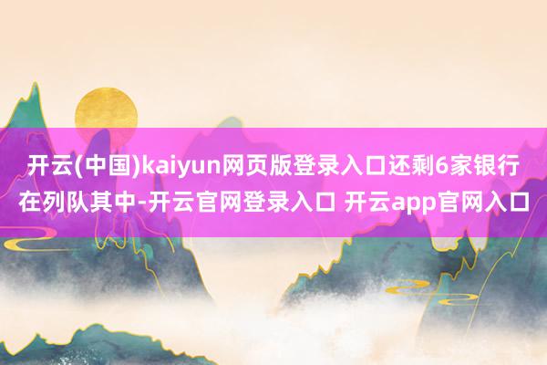 开云(中国)kaiyun网页版登录入口还剩6家银行在列队其中-开云官网登录入口 开云app官网入口