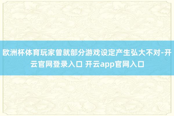 欧洲杯体育玩家曾就部分游戏设定产生弘大不对-开云官网登录入口 开云app官网入口