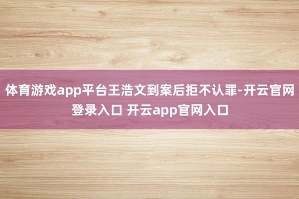 体育游戏app平台王浩文到案后拒不认罪-开云官网登录入口 开云app官网入口