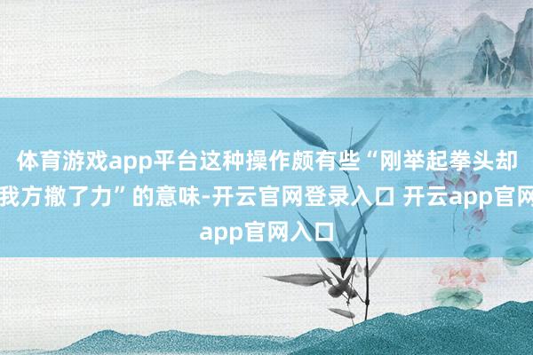 体育游戏app平台这种操作颇有些“刚举起拳头却忽然我方撤了力”的意味-开云官网登录入口 开云app官网入口