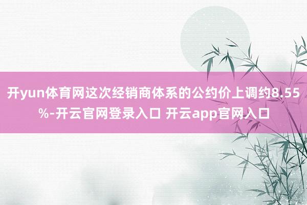 开yun体育网这次经销商体系的公约价上调约8.55%-开云官网登录入口 开云app官网入口