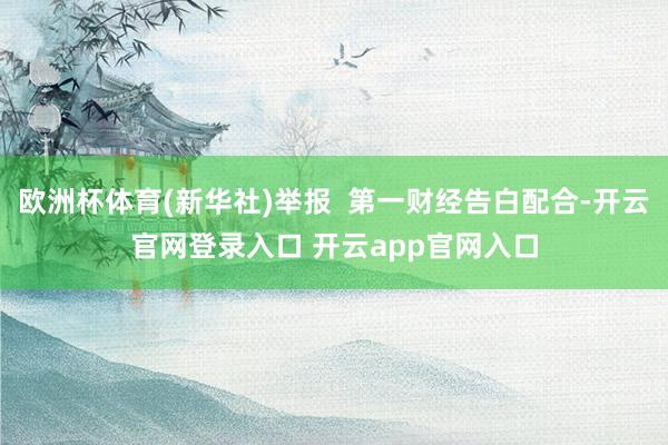 欧洲杯体育(新华社)举报 第一财经告白配合-开云官网登录入口 开云app官网入口