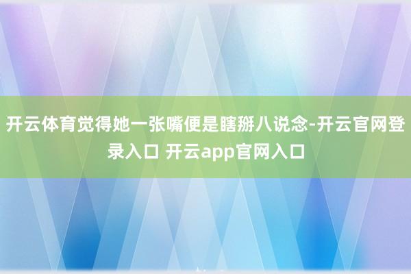 开云体育觉得她一张嘴便是瞎掰八说念-开云官网登录入口 开云app官网入口
