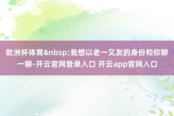 欧洲杯体育&nbsp;我想以老一又友的身份和你聊一聊-开云官网登录入口 开云app官网入口