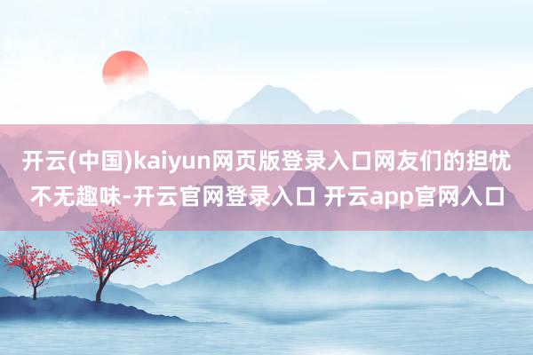 开云(中国)kaiyun网页版登录入口网友们的担忧不无趣味-开云官网登录入口 开云app官网入口