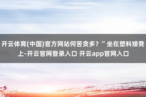 开云体育(中国)官方网站何苦贪多？”坐在塑料矮凳上-开云官网登录入口 开云app官网入口