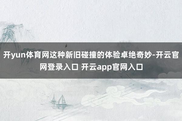 开yun体育网这种新旧碰撞的体验卓绝奇妙-开云官网登录入口 开云app官网入口