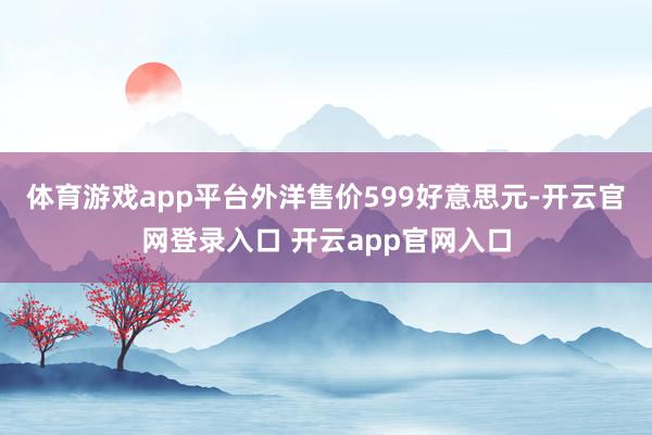 体育游戏app平台外洋售价599好意思元-开云官网登录入口 开云app官网入口
