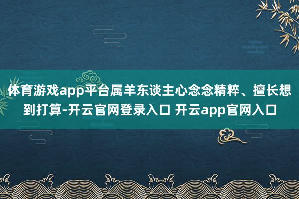 体育游戏app平台属羊东谈主心念念精粹、擅长想到打算-开云官网登录入口 开云app官网入口