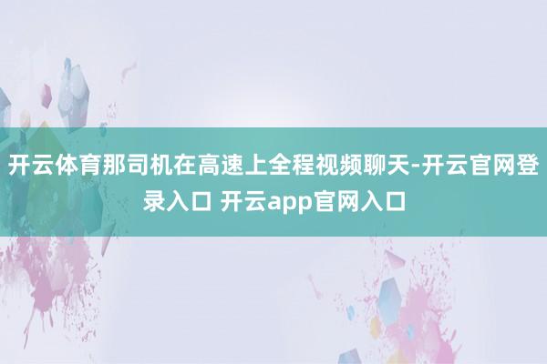 开云体育那司机在高速上全程视频聊天-开云官网登录入口 开云app官网入口