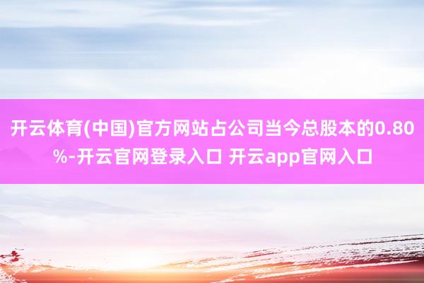 开云体育(中国)官方网站占公司当今总股本的0.80%-开云官网登录入口 开云app官网入口