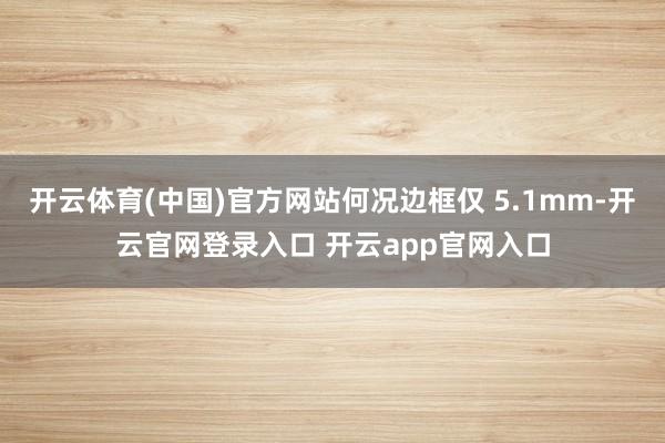 开云体育(中国)官方网站何况边框仅 5.1mm-开云官网登录入口 开云app官网入口