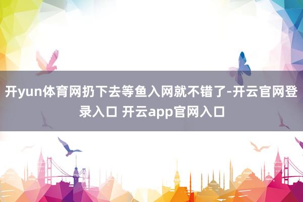 开yun体育网扔下去等鱼入网就不错了-开云官网登录入口 开云app官网入口