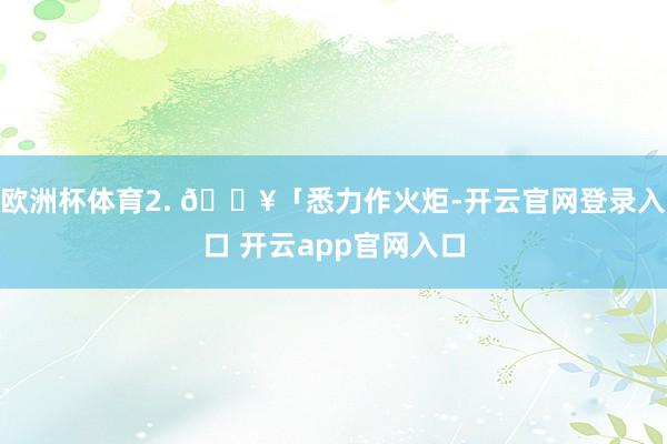 欧洲杯体育2. 🔥「悉力作火炬-开云官网登录入口 开云app官网入口
