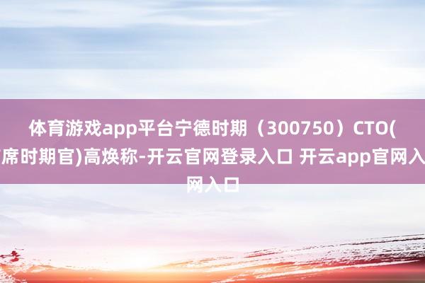 体育游戏app平台宁德时期（300750）CTO(首席时期官)高焕称-开云官网登录入口 开云app官网入口
