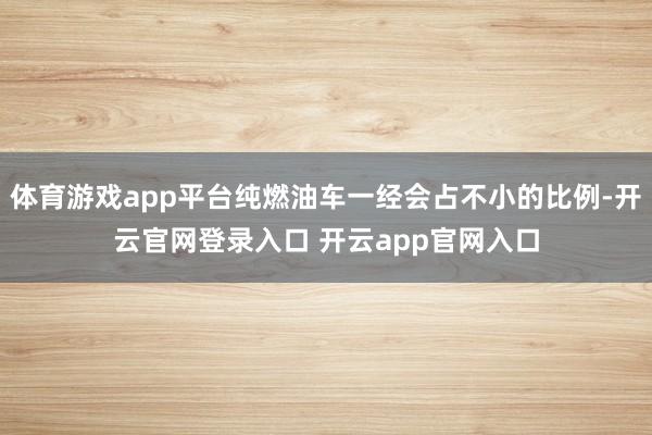 体育游戏app平台纯燃油车一经会占不小的比例-开云官网登录入口 开云app官网入口