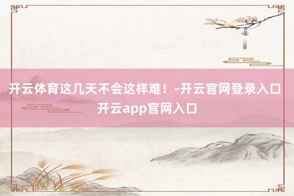 开云体育这几天不会这样难！-开云官网登录入口 开云app官网入口