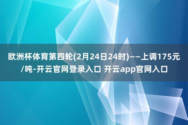 欧洲杯体育第四轮(2月24日24时)——上调175元/吨-开云官网登录入口 开云app官网入口