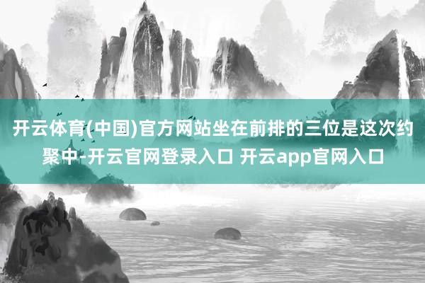 开云体育(中国)官方网站坐在前排的三位是这次约聚中-开云官网登录入口 开云app官网入口