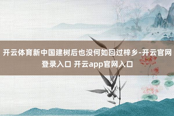 开云体育新中国建树后也没何如回过梓乡-开云官网登录入口 开云app官网入口