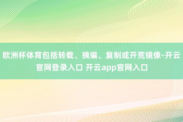 欧洲杯体育包括转载、摘编、复制或开荒镜像-开云官网登录入口 开云app官网入口