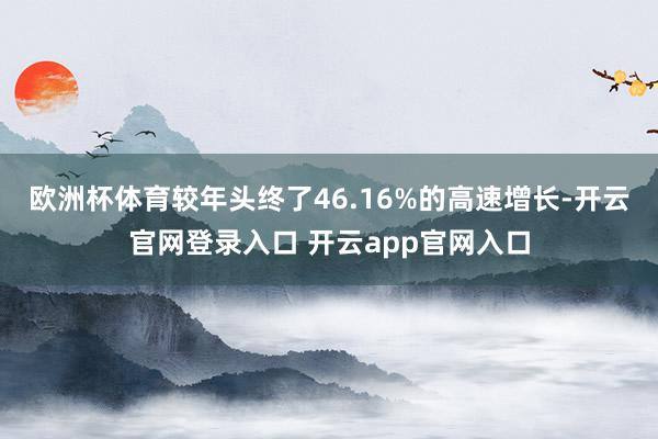 欧洲杯体育较年头终了46.16%的高速增长-开云官网登录入口 开云app官网入口