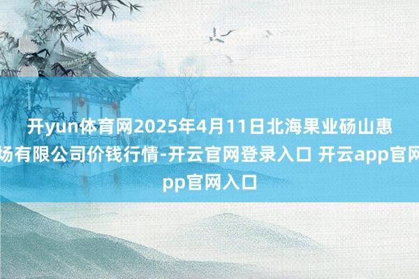 开yun体育网2025年4月11日北海果业砀山惠丰商场有限公司价钱行情-开云官网登录入口 开云app官网入口