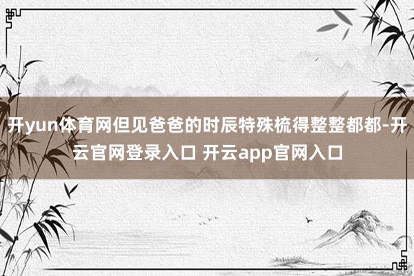 开yun体育网但见爸爸的时辰特殊梳得整整都都-开云官网登录入口 开云app官网入口