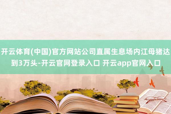 开云体育(中国)官方网站公司直属生息场内江母猪达到3万头-开云官网登录入口 开云app官网入口