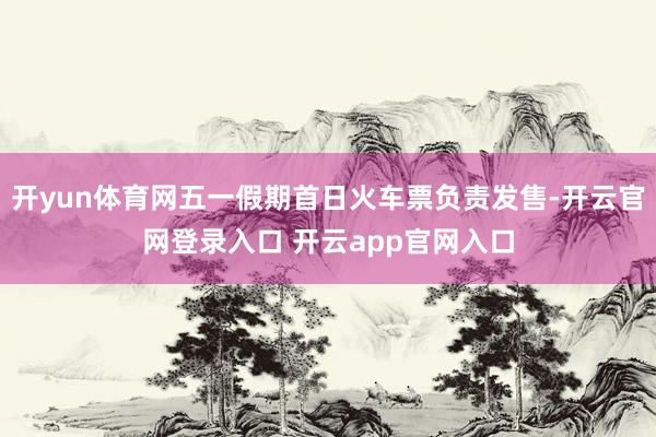 开yun体育网五一假期首日火车票负责发售-开云官网登录入口 开云app官网入口