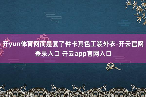 开yun体育网而是套了件卡其色工装外衣-开云官网登录入口 开云app官网入口