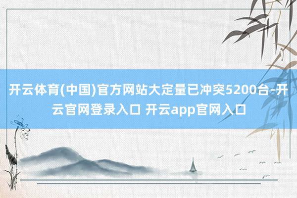 开云体育(中国)官方网站大定量已冲突5200台-开云官网登录入口 开云app官网入口