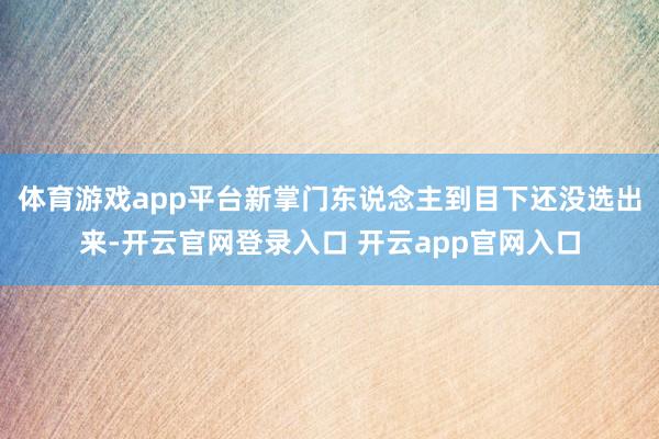 体育游戏app平台新掌门东说念主到目下还没选出来-开云官网登录入口 开云app官网入口