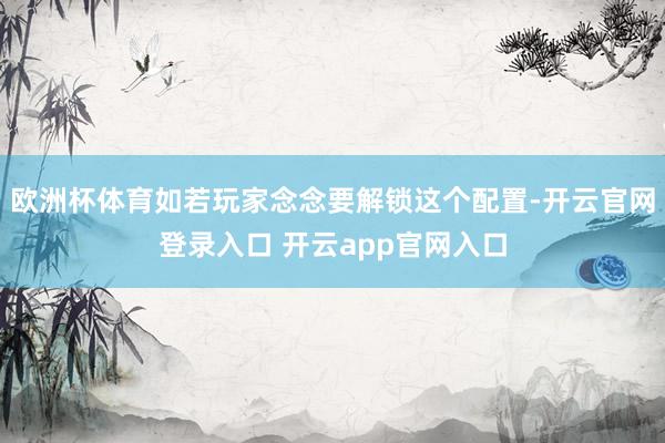 欧洲杯体育如若玩家念念要解锁这个配置-开云官网登录入口 开云app官网入口