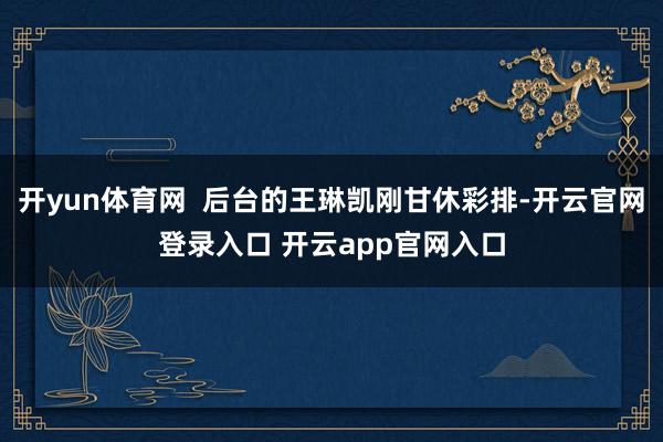 开yun体育网  后台的王琳凯刚甘休彩排-开云官网登录入口 开云app官网入口