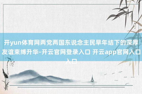 开yun体育网两党两国东说念主民早年结下的深厚友谊束缚升华-开云官网登录入口 开云app官网入口