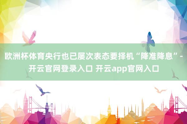 欧洲杯体育央行也已屡次表态要择机“降准降息”-开云官网登录入口 开云app官网入口