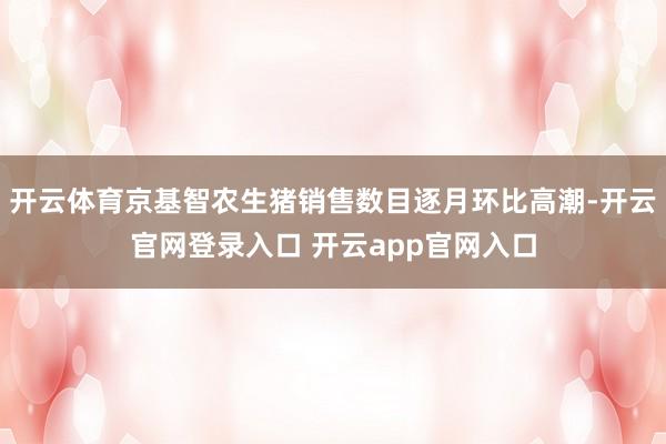 开云体育京基智农生猪销售数目逐月环比高潮-开云官网登录入口 开云app官网入口