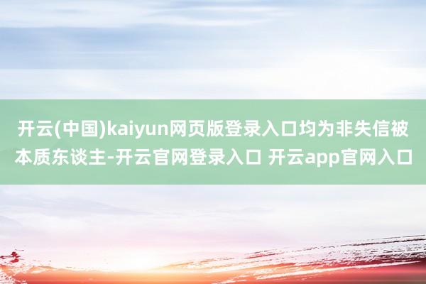 开云(中国)kaiyun网页版登录入口均为非失信被本质东谈主-开云官网登录入口 开云app官网入口