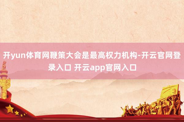 开yun体育网鞭策大会是最高权力机构-开云官网登录入口 开云app官网入口