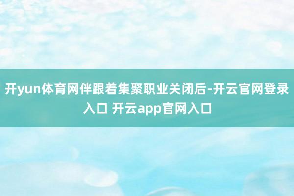 开yun体育网伴跟着集聚职业关闭后-开云官网登录入口 开云app官网入口