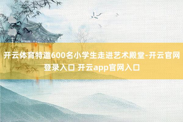 开云体育特邀600名小学生走进艺术殿堂-开云官网登录入口 开云app官网入口