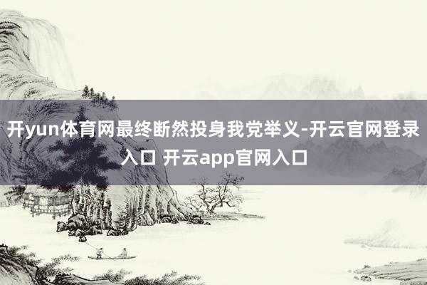 开yun体育网最终断然投身我党举义-开云官网登录入口 开云app官网入口
