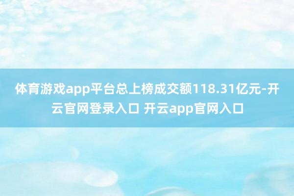 体育游戏app平台总上榜成交额118.31亿元-开云官网登录入口 开云app官网入口
