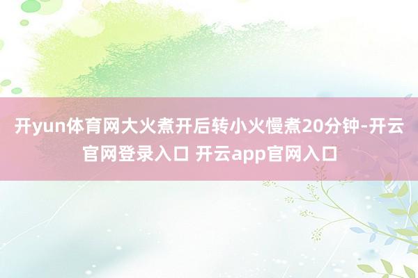开yun体育网大火煮开后转小火慢煮20分钟-开云官网登录入口 开云app官网入口