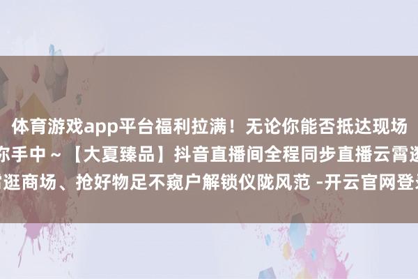 体育游戏app平台福利拉满！无论你能否抵达现场这份仪陇的忠诚都能直达你手中～【大夏臻品】抖音直播间全程同步直播云霄逛商场、抢好物足不窥户解锁仪陇风范 -开云官网登录入口 开云app官网入口