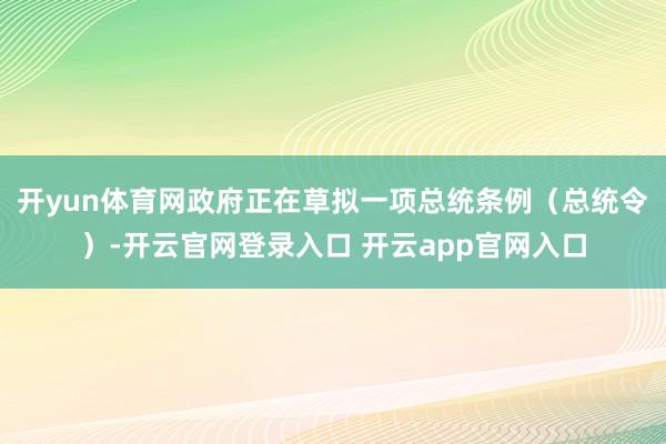 开yun体育网政府正在草拟一项总统条例（总统令）-开云官网登录入口 开云app官网入口