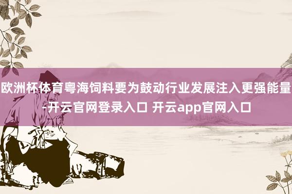 欧洲杯体育粤海饲料要为鼓动行业发展注入更强能量-开云官网登录入口 开云app官网入口